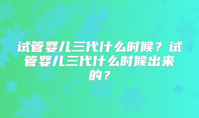 试管婴儿三代什么时候？试管婴儿三代什么时候出来的？