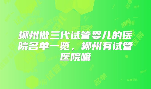 柳州做三代试管婴儿的医院名单一览，柳州有试管医院嘛