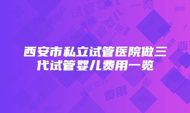 西安市私立试管医院做三代试管婴儿费用一览