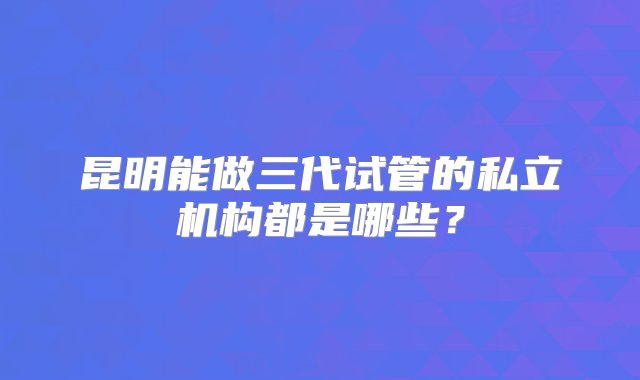 昆明能做三代试管的私立机构都是哪些？