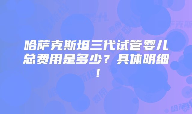 哈萨克斯坦三代试管婴儿总费用是多少？具体明细！