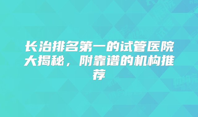 长治排名第一的试管医院大揭秘，附靠谱的机构推荐