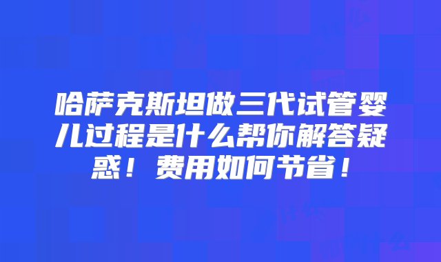 哈萨克斯坦做三代试管婴儿过程是什么帮你解答疑惑！费用如何节省！