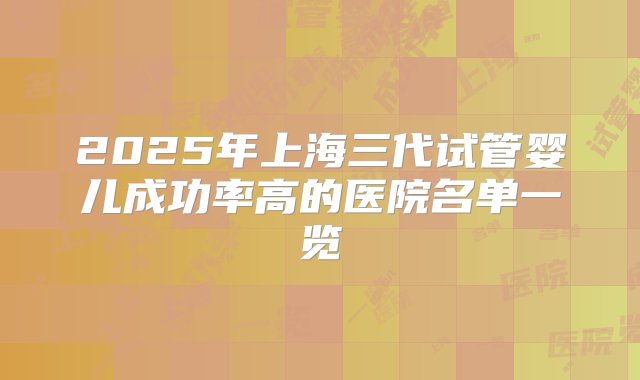 2025年上海三代试管婴儿成功率高的医院名单一览