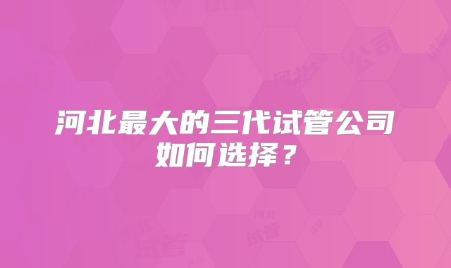 河北最大的三代试管公司如何选择？