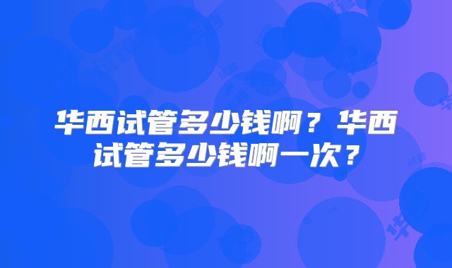 华西试管多少钱啊？华西试管多少钱啊一次？