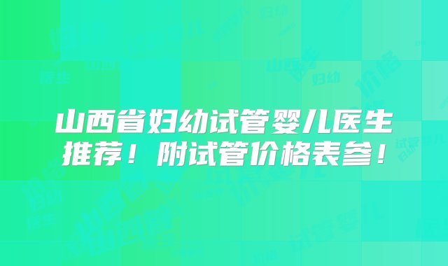 山西省妇幼试管婴儿医生推荐！附试管价格表参！