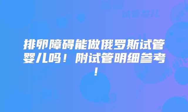 排卵障碍能做俄罗斯试管婴儿吗！附试管明细参考！