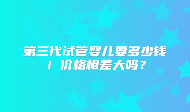 第三代试管婴儿要多少钱！价格相差大吗？