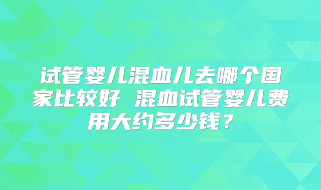 试管婴儿混血儿去哪个国家比较好 混血试管婴儿费用大约多少钱？