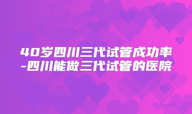 40岁四川三代试管成功率-四川能做三代试管的医院