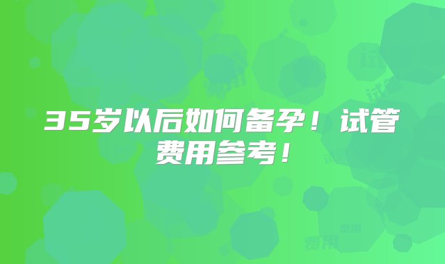 35岁以后如何备孕！试管费用参考！