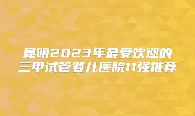 昆明2023年最受欢迎的三甲试管婴儿医院11强推荐