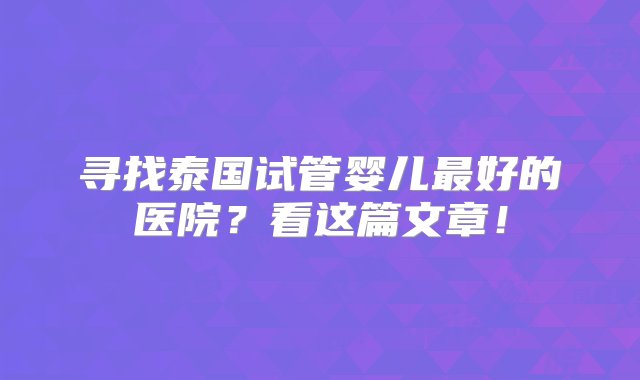 寻找泰国试管婴儿最好的医院？看这篇文章！