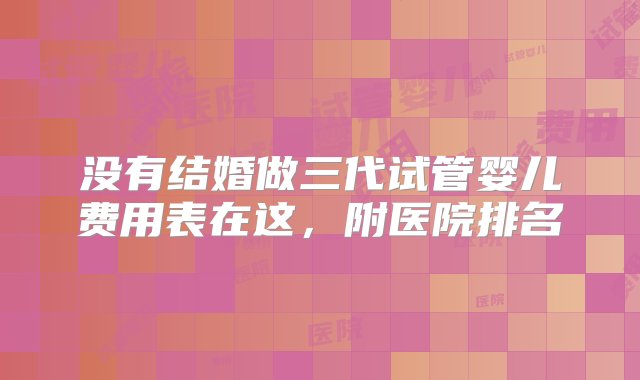 没有结婚做三代试管婴儿费用表在这，附医院排名