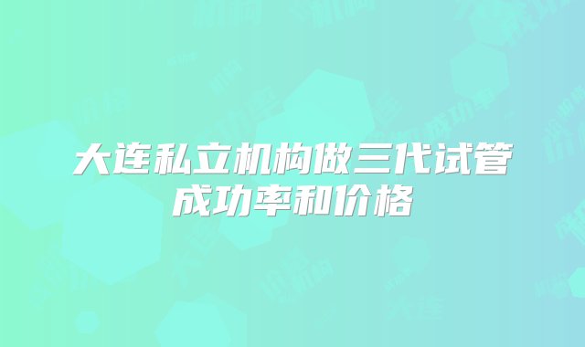 大连私立机构做三代试管成功率和价格