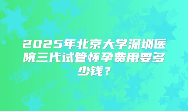 2025年北京大学深圳医院三代试管怀孕费用要多少钱？