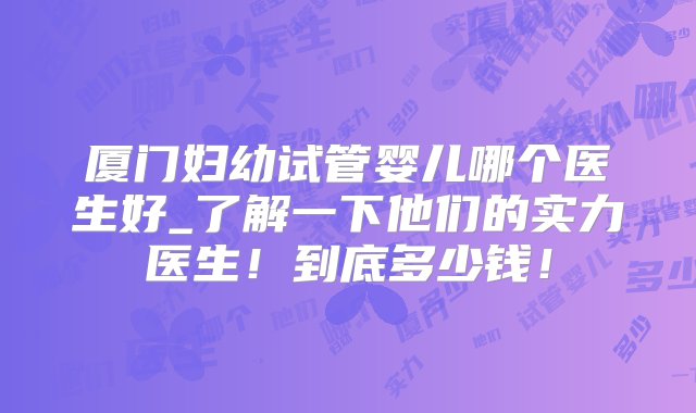 厦门妇幼试管婴儿哪个医生好_了解一下他们的实力医生！到底多少钱！