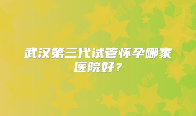 武汉第三代试管怀孕哪家医院好？