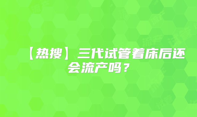 【热搜】三代试管着床后还会流产吗？