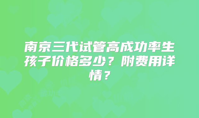 南京三代试管高成功率生孩子价格多少？附费用详情？