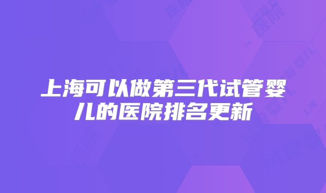 上海可以做第三代试管婴儿的医院排名更新