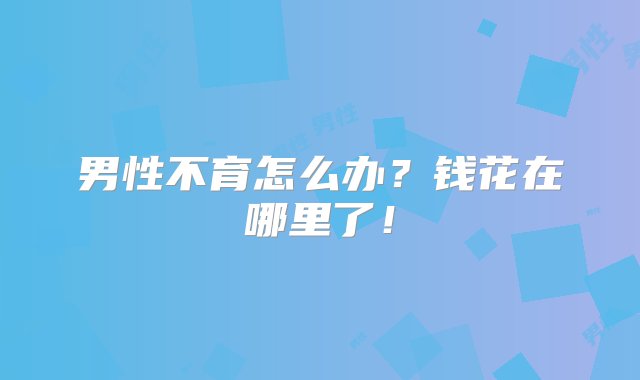 男性不育怎么办？钱花在哪里了！