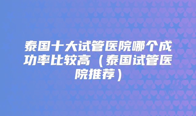 泰国十大试管医院哪个成功率比较高（泰国试管医院推荐）