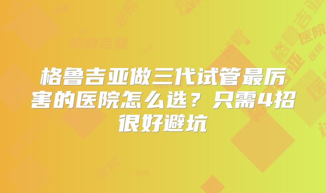 格鲁吉亚做三代试管最厉害的医院怎么选？只需4招很好避坑