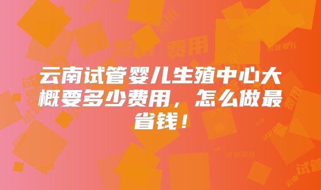 云南试管婴儿生殖中心大概要多少费用，怎么做最省钱！