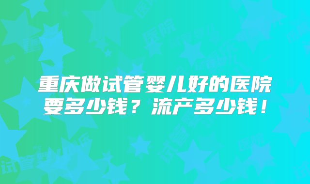 重庆做试管婴儿好的医院要多少钱？流产多少钱！