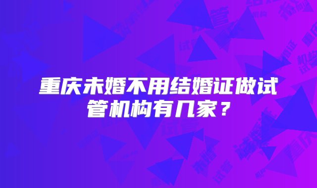 重庆未婚不用结婚证做试管机构有几家？