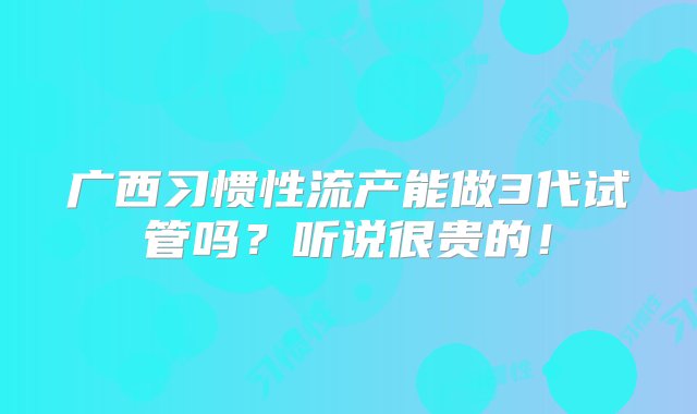 广西习惯性流产能做3代试管吗？听说很贵的！