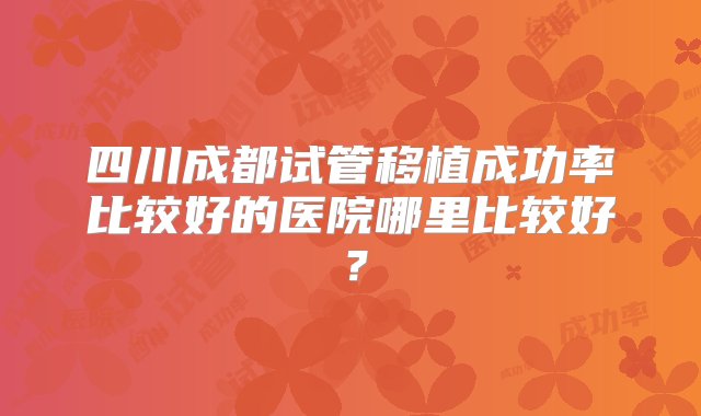 四川成都试管移植成功率比较好的医院哪里比较好？