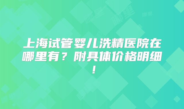 上海试管婴儿洗精医院在哪里有？附具体价格明细！