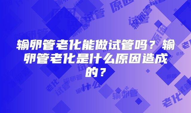 输卵管老化能做试管吗？输卵管老化是什么原因造成的？