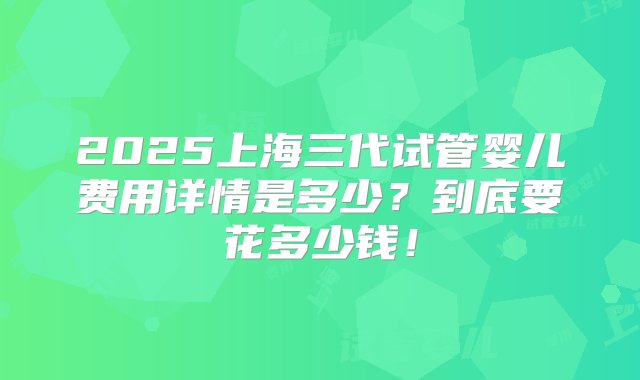 2025上海三代试管婴儿费用详情是多少？到底要花多少钱！