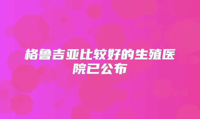 格鲁吉亚比较好的生殖医院已公布