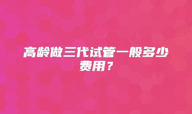 高龄做三代试管一般多少费用？