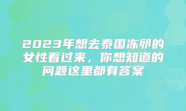 2023年想去泰国冻卵的女性看过来，你想知道的问题这里都有答案