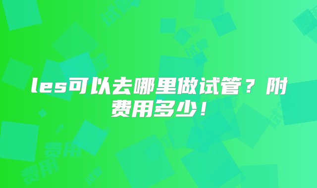 les可以去哪里做试管？附费用多少！