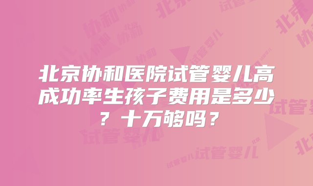 北京协和医院试管婴儿高成功率生孩子费用是多少？十万够吗？