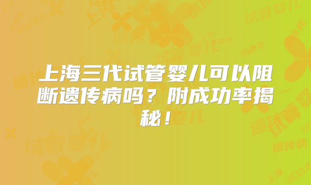 上海三代试管婴儿可以阻断遗传病吗？附成功率揭秘！