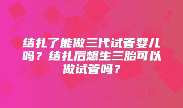 结扎了能做三代试管婴儿吗？结扎后想生三胎可以做试管吗？