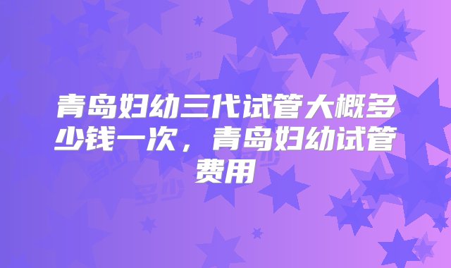 青岛妇幼三代试管大概多少钱一次，青岛妇幼试管费用