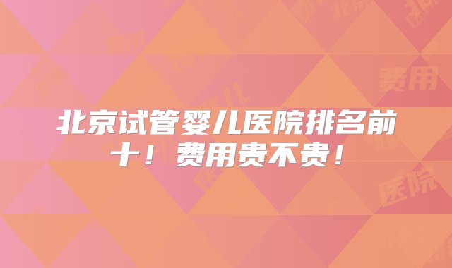 北京试管婴儿医院排名前十！费用贵不贵！