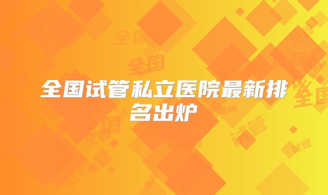 全国试管私立医院最新排名出炉