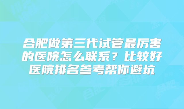 合肥做第三代试管最厉害的医院怎么联系？比较好医院排名参考帮你避坑