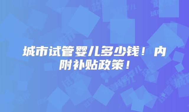 城市试管婴儿多少钱！内附补贴政策！