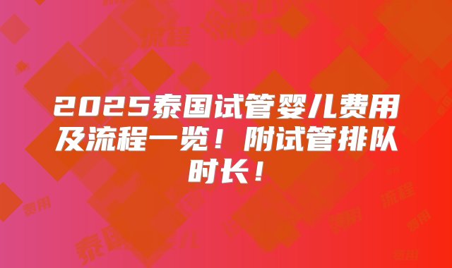 2025泰国试管婴儿费用及流程一览！附试管排队时长！